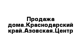 Продажа дома.Краснодарский край.Азовская.Центр